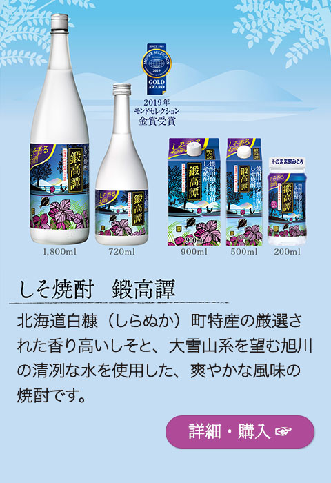 【2019年モンドセレクション金賞受賞】しそ焼酎「鍛高譚」…北海道白糠（しらぬか）町特産の厳選された香り高いしそと、大雪山系を望む旭川の清冽な水を使用した、爽やかな風味の焼酎です。