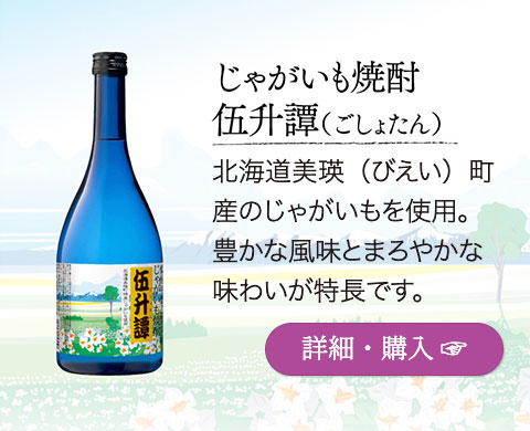 じゃがいも焼酎「伍升譚（ごしょたん）」…北海道美瑛（びえい）町産のじゃがいもを使用。豊かな風味とまろやかな味わいが特長です。
