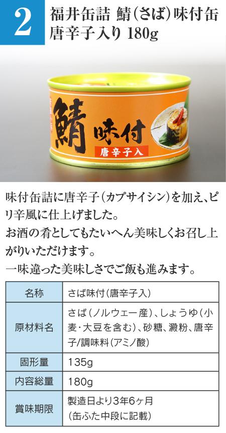 福井缶詰 鯖（さば）味付缶 唐辛子入り 180g…味付缶詰に唐辛子（カプサイシン）を加え、ピリ辛風に仕上げました。お酒の肴としてもたいへん美味しくお召し上がりいただけます。一味違った美味しさでご飯も進みます。 ■名称：さば味付（唐辛子入） ■原材料名：さば（ノルウェー産）、しょうゆ（小麦・大豆を含む）、砂糖、澱粉、唐辛子 / 調味料（アミノ酸） ■固形量：135g ■内容総量：180g ■賞味期限：製造日より3年6ヶ月（缶ふた中段に記載）