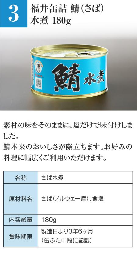 福井缶詰 鯖（さば）水煮 180g…素材の味をそのままに、塩だけで味付けしました。鯖本来のおいしさが際立ちます。お好みの料理に幅広くご利用いただけます。 ■名称：さば水煮 ■原材料名：さば（ノルウェー産）、食塩 ■内容総量：180g ■賞味期限：製造日より3年6ヶ月（缶ふた中段に記載）