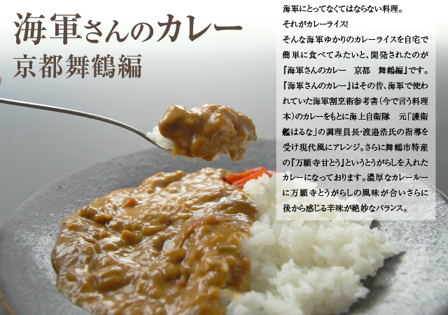 海軍さんのカレー 京都 舞鶴編:海軍にとってなくてはならない料理。それがカレーライス! そんな海軍ゆかりのカレーライスを自宅で簡単に食べてみたいと、開発されたのが『海軍さんのカレー 京都 舞鶴編』です。『海軍さんのカレー』はその昔、海軍で使われていた海軍割烹術参考書(今で言う料理本)のカレーをもとに海上自衛隊・元「護衛艦はるな」の調理員長、渡邉浩氏の指導を受け現代風にアレンジ。さらに舞鶴市特産の『万願寺甘とう』というとうがらしを入れたカレーになっております。濃厚なカレールーに万願寺とうがらしの風味が合いさらに後から感じる辛味が絶妙なバランス。