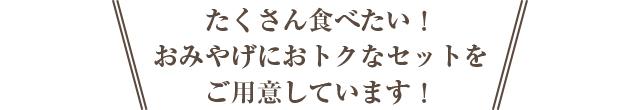 たくさん食べたい! おみやげに! おトクなセットをご用意しています!