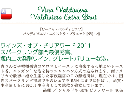 【ビーニャ・バルディビエソ】 バルディビエソ・エクストラ・ブリュット [NV]・泡…ワインズ・オブ・チリアワード2011 スパークリング部門最優秀賞。瓶内二次発酵ワイン、グレートバリューな泡。青りんごや柑橘果実のアロマとイーストに由来する心地よいトースト香。エレガントな泡を持つシャンパン方式で造られます。南アメリカで最初に泡を生産した家族経営のこの醸造所は、現在では、国内スパークリング市場でそのシェアを65%にまでに伸ばし、品質・生産量ともにNO.1生産者として地位を確立しています。品種：シャルドネ60%、ピノノワール40%