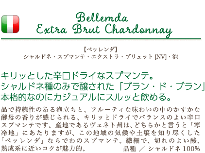 【ベッレンダ】 シャルドネ・スプマンテ・エクストラ・ブリュット [NV]・泡…キリッとした辛口ドライなスプマンテ。シャルドネ種のみで醸された「ブラン・ド・ブラン」本格的なのにカジュアルにスルッと飲める。品で持続性のある泡立ちと、フルーティな味わいの中のかすかな酵母の香りが感じられる、キリッとドライでバランスのよい辛口スプマンテです。産地であるヴェネト州は、どちらかと言うと「寒冷地」にあたりますが、この地域の気候や土壌を知り尽くした「ベッレンダ」ならでわのスプマンテ。繊細で、切れのよい酸、熟成系に近いコクが魅力的。品種：シャルドネ100%