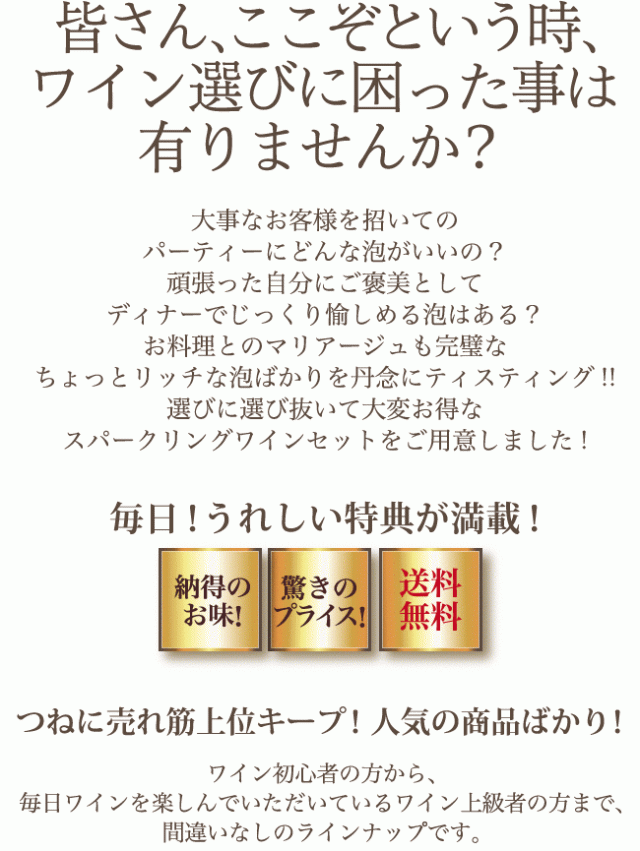 皆さん、ここぞという時、ワイン選びに困った事は有りませんか? 大事なお客様を招いてのパーティーにどんな泡がいいの? 頑張った自分にご褒美としてディナーでじっくり愉しめる泡はある? お料理とのマリアージュも完璧なちょっとリッチな泡ばかりを丹念にティスティング!! 選びに選び抜いて大変お得なスパークリングワインセットをご用意しました! 毎日! うれしい特典が満載!（納得のお味・驚きのプライス・送料無料）つねに売れ筋上位キープ! 人気の商品ばかり! ワイン初心者の方から、毎日ワインを楽しんでいただいているワイン上級者の方まで、間違いなしのラインナップです。