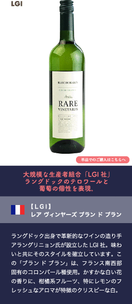 大規模な生産者組合「LGI社」ラングドックのテロワールと葡萄の個性を表現。【LGI】 レア ヴィンヤーズ ブラン ド ブラン…ラングドック出身で革新的なワインの造り手アラングリニョン氏が設立したLGI社。味わいと共にそのスタイルを確立しています。この「ブラン ド ブラン」は、フランス南西部固有のコロンバール種使用。かすかな白い花の香りに、柑橘系フルーツ、特にレモンのフレッシュなアロマが特徴のクリスピーな白。
