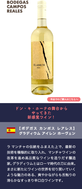 ドン・キ・ホーテの舞台からやってきた新感覚ワイン!【ボデガス カンポス レアレス】 グラディウム アイレン ホーヴェン…ラ マンチャの伝統をふまえた上で、最新の技術を積極的に取り入れ、マンチャワインの改革を進め高品質なワインを造りだす醸造家。グラディウムとはローマ時代の刀に由来。まさに新たにワインの世界を切り開いていくような魅力のある爽やかながらも舌触りの滑らかなすっきり辛口白ワインです。
