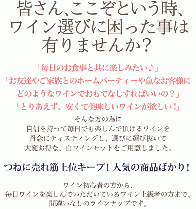 皆さん、ここぞという時、ワイン選びに困った事は有りませんか?「毎日のお食事と共に楽しみたい♪」「お友達やご家族とのホームパーティーや急なお客様にどのようなワインでおもてなしすればいいの?」「とりあえず、安くて美味しいワインが欲しい!」そんな方の為に自信を持って毎日でも楽しんで頂けるワインを丹念にティスティングし、選びに選び抜いて大変お得な、白ワインセットをご用意しました。つねに売れ筋上位キープ! 人気の商品ばかり! ワイン初心者の方から、毎日ワインを楽しんでいただいているワイン上級者の方まで、間違いなしのラインナップです。