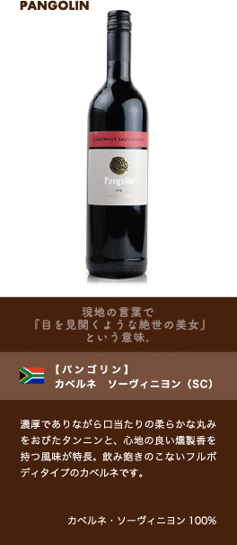 現地の言葉で『目を見開くような絶世の美女』という意味。【パンゴリン】 カベルネ ソーヴィニヨン (SC)…濃厚でありながら口当たりの柔らかな丸みをおびたタンニンと、心地の良い燻製香を持つ風味が特長。飲み飽きのこないフルボディタイプのカベルネです。■品種：カベルネ・ソーヴィニヨン100%