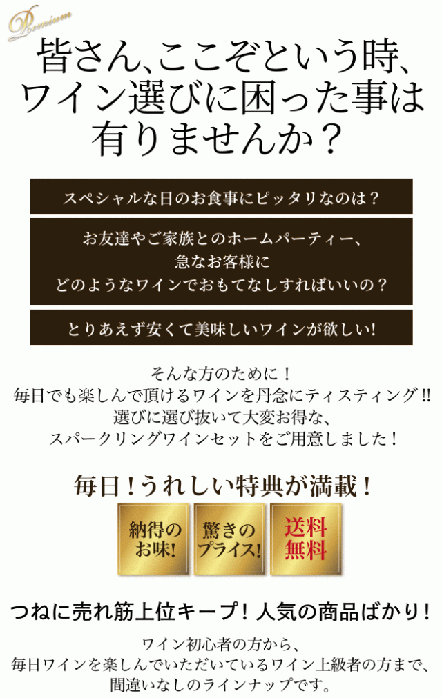 皆さん、ここぞという時、ワイン選びに困った事は有りませんか? スペシャルな日のお食事にピッタリなのは? お友達やご家族とのホームパーティー、急なお客様にどのようなワインでおもてなしすればいいの? とりあえず安くて美味しいワインが欲しい!…そんな方のために! 毎日でも楽しんで頂けるワインを丹念にティスティング!! 選びに選び抜いて大変お得な、スパークリングワインセットをご用意しました! 毎日! うれしい特典が満載!(納得のお味! 驚きのプライス! 送料無料)つねに売れ筋上位キープ! 人気の商品ばかり! ワイン初心者の方から、毎日ワインを楽しんでいただいているワイン上級者の方まで、間違いなしのラインナップです。