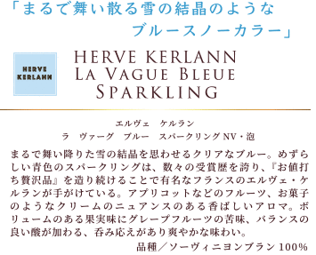 まるで舞い散る雪の結晶のようなブルースノーカラー。「エルヴェ ケルラン ラ ヴァーグ ブルースパークリング NV・泡」は、まるで舞い降りた雪の結晶を思わせるクリアなブルー。めずらしい青色のスパークリングは、数々の受賞歴を誇り、『お値打ち贅沢品』を造り続けることで有名なフランスのエルヴェ・ケルランが手がけている。アプリコットなどのフルーツ、お菓子のようなクリームのニュアンスのある香ばしいアロマ。ボリュームのある果実味にグレープフルーツの苦味、バランスの良い酸が加わる、呑み応えがあり爽やかな味わい。品種:ソーヴィニヨンブラン100%