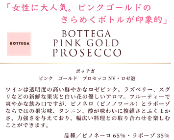 女性に大人気。ピンクゴールドのきらめくボトルが印象的。「ボッテガ ピンク ゴールド プロセッコ NV・ロゼ泡」ワインは、透明度の高い鮮やかなロゼピンク。ラズベリー、スグリなどの新鮮な果実と白い花の優しいアロマ。フルーティーで爽やかな飲み口ですが、ピノネロ(ピノノワール)とラボーゾならではの果実味、タンニン、酸が味わいに複雑さとふくよかさ、力強さを与えており、幅広い料理との取り合わせを楽しむことができます。品種:ピノネーロ65%・ラボーゾ35%