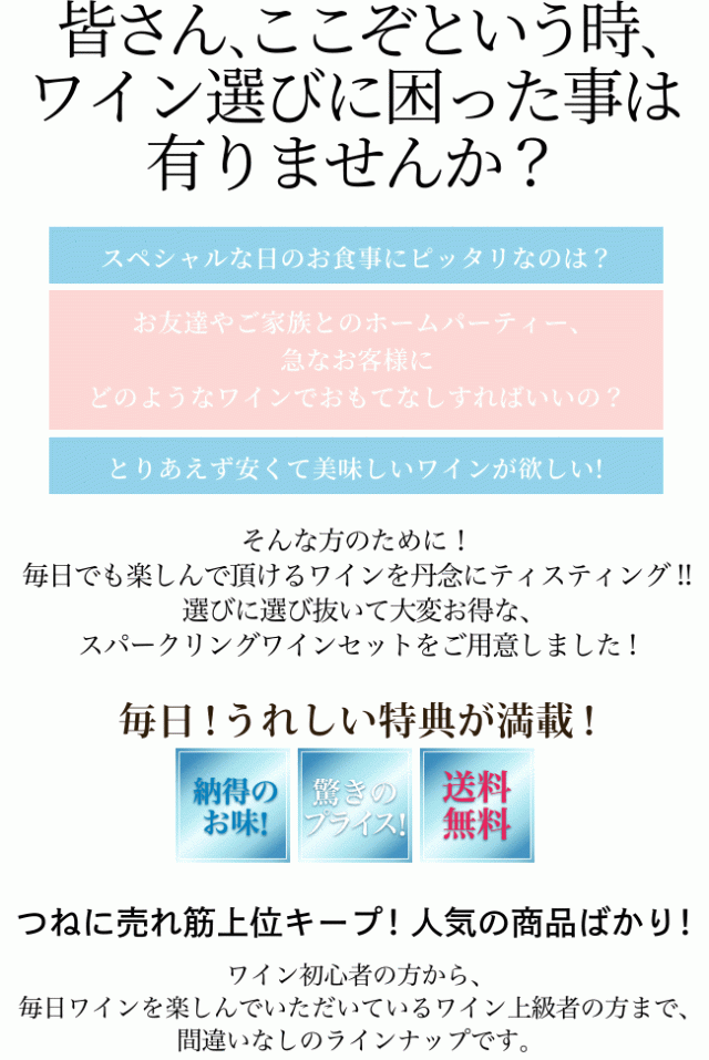 皆さん、ここぞという時、ワイン選びに困った事は有りませんか?「スペシャルな日のお食事にピッタリなのは?」「お友達やご家族とのホームパーティー、急なお客様にどのようなワインでおもてなしすればいいの?」「とりあえず安くて美味しいワインが欲しい!」…そんな方のために! 毎日でも楽しんで頂けるワインを丹念にティスティング!! 選びに選び抜いて大変お得な、スパークリングワインセットをご用意しました! 毎日! うれしい特典が満載!(納得のお味・驚きのプライス・送料無料)つねに売れ筋上位キープ! 人気の商品ばかり! ワイン初心者の方から、毎日ワインを楽しんでいただいているワイン上級者の方まで、間違いなしのラインナップです。