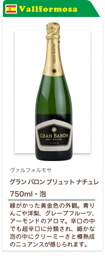 ヴァルフォルモサ グラン バロン ブリュット ナチュレ 750ml・泡…緑がかった黄金色の外観。青りんごや洋梨、グレープフルーツ、アーモンドのアロマ。辛口の中でも超辛口に分類され、細かな泡の中にクリーミーさと樽熟成のニュアンスが感じられます。