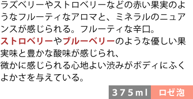 ラズベリーやストロベリーなどの赤い果実のようなフルーティなアロマと、ミネラルのニュアンスが感じられる。フルーティな辛口。ストロベリーやブルーベリーのような優しい果実味と豊かな酸味が感じられ、微かに感じられる心地よい渋みがボディにふくよかさを与えている。〈375ml/ロゼ泡〉