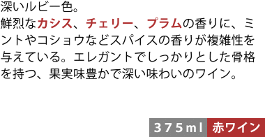 深いルビー色。鮮烈なカシス、チェリー、プラムの香りに、ミントやコショウなどスパイスの香りが複雑性を与えている。エレガントでしっかりとした骨格を持つ、果実味豊かで深い味わいのワイン。〈375ml/赤ワイン〉
