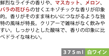 鮮烈なライチの香りや、マスカット、メロン、バラの花びらの甘くエキゾチックな香りが印象的。香りがそのまま味わいにつながるような独特の風味が特長。クリアーで雑味がなく飲みやすい。しっかりとした酸味で、香りの印象に比べドライな味わい。〈375ml/白ワイン〉