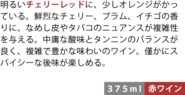 明るいチェリーレッドに、少しオレンジがかっている。鮮烈なチェリー、プラム、イチゴの香りに、なめし皮やタバコのニュアンスが複雑性を与える。中庸な酸味とタンニンのバランスが良く、複雑で豊かな味わいのワイン。僅かにスパイシーな後味が楽しめる。〈375ml/赤ワイン〉