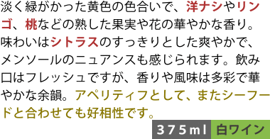 淡く緑がかった黄色の色合いで、洋ナシやリンゴ、桃などの熟した果実や花の華やかな香り。味わいはシトラスのすっきりとした爽やかで、メンソールのニュアンスも感じられます。飲み口はフレッシュですが、香りや風味は多彩で華やかな余韻。アペリティフとして、またシーフードと合わせても好相性です。〈375ml/白ワイン〉
