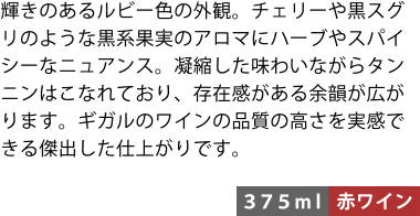 輝きのあるルビー色の外観。チェリーや黒スグリのような黒系果実のアロマにハーブやスパイシーなニュアンス。凝縮した味わいながらタンニンはこなれており、存在感がある余韻が広がります。ギガルのワインの品質の高さを実感できる傑出した仕上がりです。〈375ml/赤ワイン〉
