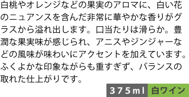 白桃やオレンジなどの果実のアロマに、白い花のニュアンスを含んだ非常に華やかな香りがグラスから溢れ出します。口当たりは滑らか。豊潤な果実味が感じられ、アニスやジンジャーなどの風味が味わいにアクセントを加えています。ふくよかな印象ながらも重すぎず、バランスの取れた仕上がりです。〈375ml/白ワイン〉