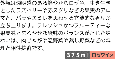 外観は透明感のある鮮やかなロゼ色。生き生きとしたラズベリーや赤スグリなどの果実のアロマと、バラやスミレを思わせる官能的な香りが立ち上ります。フレッシュかつフルーティーな果実味とまろやかな酸味のバランスがとれた味わいは、肉じゃがや温野菜や蒸し野菜などの料理と相性抜群です。〈375ml/ロゼワイン〉