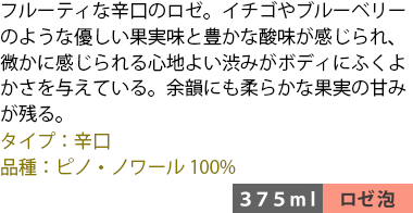 フルーティな辛口のロゼ。イチゴやブルーベリーのような優しい果実味と豊かな酸味が感じられ、微かに感じられる心地よい渋みがボディにふくよかさを与えている。余韻にも柔らかな果実の甘みが残る。 ■タイプ:辛口 ■品種:ピノ・ノワール100% 〈375ml/ロゼ泡〉