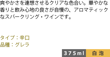 爽やかさを連想させるクリアな色合い。華やかな香りと飲み心地の良さが自慢の、アロマティックなスパークリング・ワインです。 ■タイプ:辛口 ■品種:グレラ 〈375ml/白泡〉