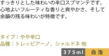 すっきりとした味わいの辛口スプマンテです。心地よいフルーティな香りと爽やかさ、そして余韻の残る味わいが特徴です。 ■タイプ:やや辛口 ■品種:トレッビアーノ、シャルドネ 他 〈375ml/白泡〉