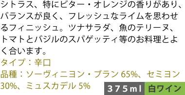 シトラス、特にビター・オレンジの香りがあり、バランスが良く、フレッシュなライムを思わせるフィニッシュ。ツナサラダ、魚のテリーヌ、トマトとバジルのスパゲッティ等のお料理とよく合います。 ■タイプ:辛口 ■品種:ソーヴィニヨン・ブラン65%、セミヨン30%、ミュスカデル5% 〈375ml/白ワイン〉