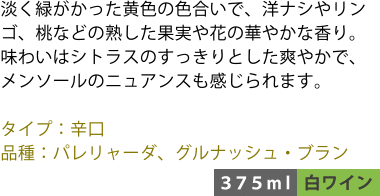 淡く緑がかった黄色の色合いで、洋ナシやリンゴ、桃などの熟した果実や花の華やかな香り。味わいはシトラスのすっきりとした爽やかで、メンソールのニュアンスも感じられます。 ■タイプ:辛口 ■品種:パレリャーダ、グルナッシュ・ブラン 〈375ml/白ワイン〉