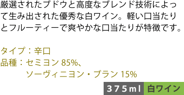 厳選されたブドウと高度なブレンド技術によって生み出された優秀な白ワイン。軽い口当たりとフルーティーで爽やかな口当たりが特徴です。 ■タイプ:辛口 ■品種:セミヨン85%、ソーヴィニヨン・ブラン15% 〈375ml/白ワイン〉