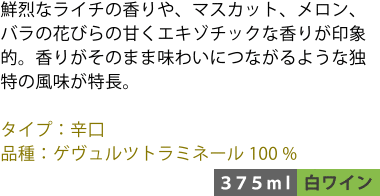 鮮烈なライチの香りや、マスカット、メロン、バラの花びらの甘くエキゾチックな香りが印象的。香りがそのまま味わいにつながるような独特の風味が特長。 ■タイプ:辛口 ■品種:ゲヴュルツトラミネール100% 〈375ml/白ワイン〉