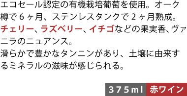 エコセール認定の有機栽培葡萄を使用。オーク樽で6ヶ月、ステンレスタンクで2ヶ月熟成。チェリー、ラズベリー、イチゴなどの果実香、ヴァニラのニュアンス。滑らかで豊かなタンニンがあり、土壌に由来するミネラルの滋味が感じられる。〈375ml／赤ワイン〉