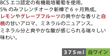 BCSエコ認定の有機栽培葡萄を使用。5%のみフレンチオーク新樽で6ヶ月熟成。レモンやグレープフルーツの爽やかな香りと白桃の甘いアロマ、ミネラルのニュアンス。ミネラル分と爽やかな酸味が感じられる瑞々しい味わい。〈375ml／白ワイン〉