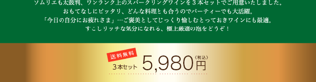 ソムリエも太鼓判、ワンランク上のスパークリングワインを3本セットでご用意いたしました。おもてなしにピッタリ、どんな料理とも合うのでパーティーでも大活躍。「今日の自分にお疲れさま」…ご褒美としてじっくり愉しむとっておきワインにも最適。すこしリッチな気分になれる、極上厳選の泡をどうぞ! 送料無料 3本セット 5,980円〈税込〉
