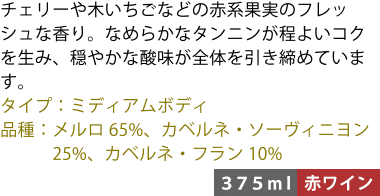 チェリーや木いちごなどの赤系果実のフレッシュな香り。なめらかなタンニンが程よいコクを生み、穏やかな酸味が全体を引き締めています。 ■タイプ:ミディアムボディ ■品種:メルロ65%、カベルネ・ソーヴィニヨン25%、カベルネ・フラン10% 〈375ml/赤ワイン〉