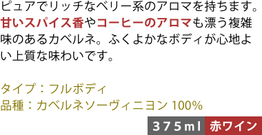 ピュアでリッチなベリー系のアロマを持ちます。甘いスパイス香やコーヒーのアロマも漂う複雑味のあるカベルネ。ふくよかなボディが心地よい上質な味わいです。 ■タイプ:フルボディ ■品種:カベルネソーヴィニヨン100% 〈375ml/赤ワイン〉