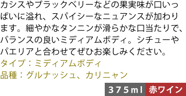 カシスやブラックベリーなどの果実味が口いっぱいに溢れ、スパイシーなニュアンスが加わります。細やかなタンニンが滑らかな口当たりで、バランスの良いミディアムボディ。シチューやパエリアと合わせてぜひお楽しみください。 ■タイプ:ミディアムボディ ■品種:グルナッシュ、カリニャン 〈375ml/赤ワイン〉