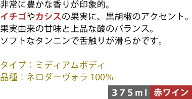 非常に豊かな香りが印象的。イチゴやカシスの果実に、黒胡椒のアクセント。果実由来の甘味と上品な酸のバランス。ソフトなタンニンで舌触りが滑らかです。 ■タイプ:ミディアムボディ ■品種:ネロダーヴォラ100% 〈375ml/赤ワイン〉