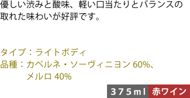 優しい渋みと酸味、軽い口当たりとバランスの取れた味わいが好評です。 ■タイプ:ライトボディ ■品種:カベルネ・ソーヴィニヨン60%、メルロ40% 〈375ml/赤ワイン〉