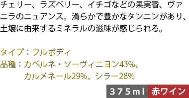 チェリー、ラズベリー、イチゴなどの果実香、ヴァニラのニュアンス。滑らかで豊かなタンニンがあり、土壌に由来するミネラルの滋味が感じられる。 ■タイプ:フルボディ ■品種:カべルネ・ソーヴィニヨン43%、カルメネール29%、シラー28% 〈375ml/赤ワイン〉