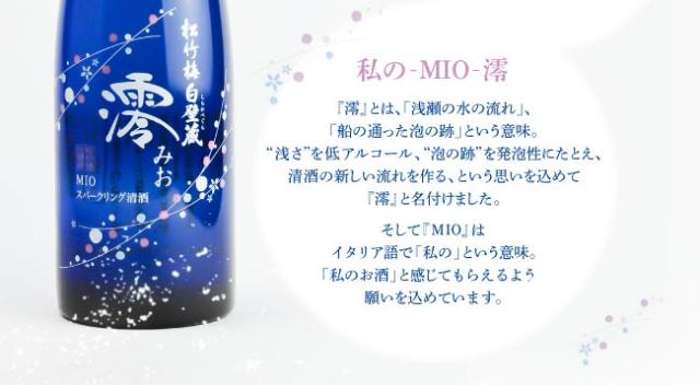 私のMIO(澪)…『澪』とは、「浅瀬の水の流れ」、「船の通った泡の跡」という意味。“浅さ”を低アルコール、“泡の跡”を発泡性にたとえ、清酒の新しい流れを造る、という思いを込めて『澪』と名付けました。そして『MIO』はイタリア語で「私の」という意味。「私のお酒」と感じてもらえるよう願いを込めています。