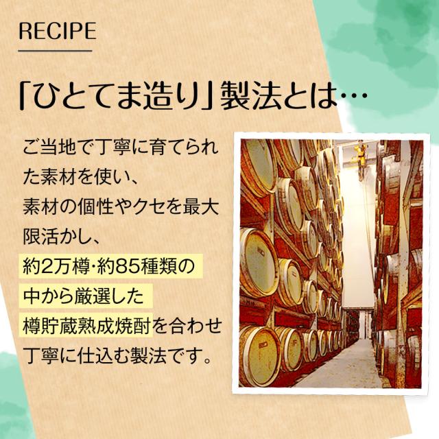 RECIPE[「ひとてま造り」製法とは・・・]ご当地で丁寧に育てられた素材を使い、素材の個性やクセを最大限活かし、約2万樽・約85種類の中から厳選した樽貯蔵熟成焼酎を合わせ丁寧に仕込む製法です。