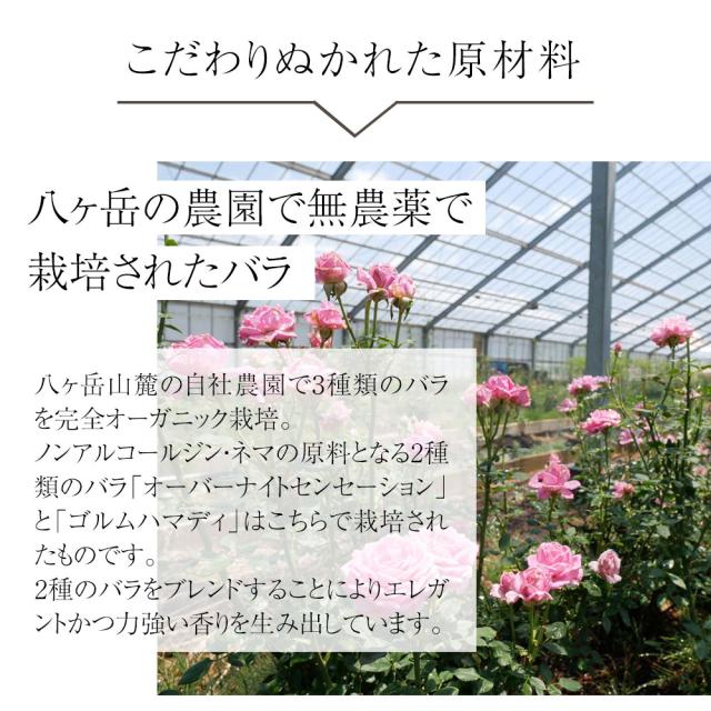 こだわりぬかれた原材料八ヶ岳の農園で無農薬で 栽培されたバラ八ヶ岳山麓の自社農園で3種類のバラを完全オーガニック栽培。ノンアルコールジンネマの原料となる2種類のバラ「オーバーナイトセンセーション」と「ゴルムハマディ」はこちらで栽培されたものです。2種のバラをブレンドすることによりエレガントかつ力強い香りを生み出しています。