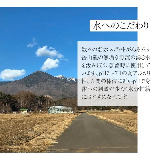 水へのこだわり 数々の名水スポットがある八ヶ岳山麗の無垢な源流の湧き水を汲み取り、蒸留時に使用しています。pH7~7.1の弱アルカリ性。人間の体液に近いpHで身体への刺激が少なく水分補給におすすめな水です。