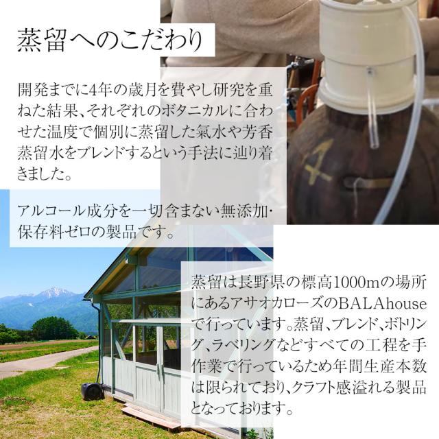 蒸留へのこだわり 開発までに4年の歳月を費やし研究を重ねた結果、それぞれのボタニカルに合わせた温度で個別に蒸留した氣水や芳香蒸留水をブレンドするという手法に辿り着きました。アルコール成分を一切含まない無添加・ 保存料ゼロの製品です。蒸留は長野県の標高1000mの場所にあるアサオカローズのBALAhouseで行っています。蒸留、ブレンド、ボトリング、ラベリングなどすべての工程を手作業で行っているため年間生産本数は限られており、クラフト感溢れる製品となっております。