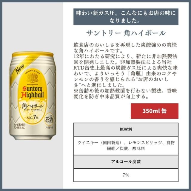 [味わい新ガス圧。こんなにもお店の味になりました。]サントリー 角ハイボール 飲食店のおいしさを再現した炭酸強めの爽快な角ハイボールです。12年にわたる研究により、新たに非加熱製法※を開発しました。非加熱製法による当社RTD缶史上最高の炭酸ガス圧による爽快な味わいで、よりいっそう「角瓶」由来のコクやレモンの香りを感じられる“お店のおいしさ”へと進化しました。※缶詰め後の加熱殺菌を行わない製法。香味変化を防ぎ中味品質が向上する。[350ml]原材料名ウイスキー（国内製造）、レモンスピリッツ、食物繊維／炭酸、酸味料　アルコール度数：7%