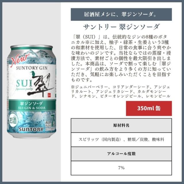 [居酒屋メシに、翠ジンソーダ。]サントリー 翠ジンソーダ 「翠（SUI）」は、伝統的なジンの8種のボタニカル※に加え、柚子・緑茶・生姜という3種の和素材を使用した、日常の食事に合う爽やかな味わいのジンです。当社ならではの蒸溜・浸漬方法で、素材ごとの個性を最大限引き出しました。本商品は、ソーダで割って楽しむ「翠ジンソーダ」の飲み方をより多くの方に知っていただき、気軽にお楽しみいただくことを目指すものです。※ジュニパーベリー、コリアンダーシード、アンジェリカルート、アンジェリカシード、カルダモンシード、シナモン、ビターオレンジピール、レモンピール[350ml]原材料名：スピリッツ（国内製造）、糖類／炭酸、酸味料　アルコール度数：7%