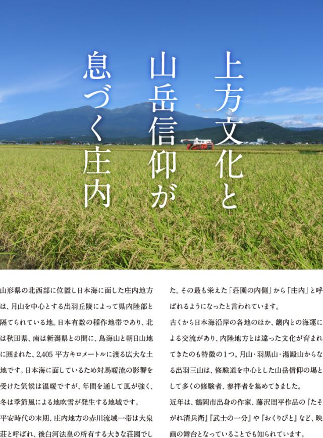 上方文化と山岳信仰が息づく庄内 | 山形県の北西部に位置し日本海に面した庄内地方は、月山を中心とする出羽丘陵によって県内陸部と隔てられている地。日本有数の稲作地帯であり、北は秋田県、南は新潟県との間に、鳥海山と朝日山地に囲まれた、2,405平方キロメートルに渡る広大な土地です。日本海に面しているため対馬暖流の影響を受けた気候は温暖ですが、年間を通して風が強く、冬は季節風による地吹雪が発生する地域です。平安時代の末期、庄内地方の赤川流域一帯は大泉荘と呼ばれ、後白河法皇の所有する大きな荘園でした。その最も栄えた「荘園の内側」から「庄内」と呼ばれるようになったと言われています。古くから日本海沿岸の各地のほか、畿内との海運による交流があり、内陸地方とは違った文化が育まれてきたのも特徴の1つ。月山・羽黒山・湯殿山からなる出羽三山は、修験道を中心とした山岳信仰の場として多くの修験者、参拝者を集めてきました。近年は、鶴岡市出身の作家、藤沢周平作品の『たそがれ清兵衛』『武士の一分』や『おくりびと』など、映画の舞台となっていることでも知られています。